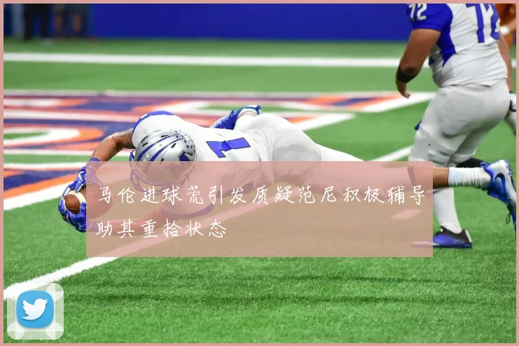 马伦进球荒引发质疑范尼积极辅导助其重拾状态