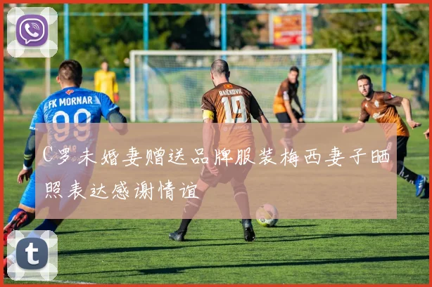 C罗未婚妻赠送品牌服装梅西妻子晒照表达感谢情谊