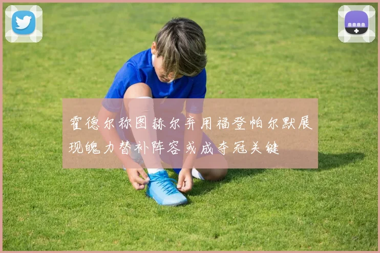 霍德尔称图赫尔弃用福登帕尔默展现魄力替补阵容或成夺冠关键