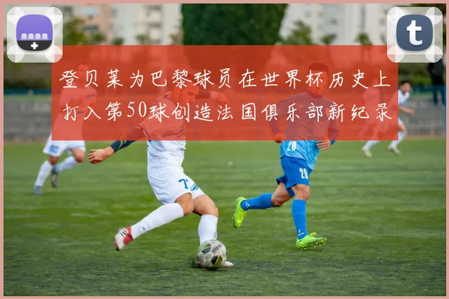 登贝莱为巴黎球员在世界杯历史上打入第50球创造法国俱乐部新纪录