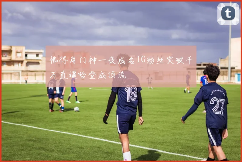 佛得角门神一夜成名IG粉丝突破千万直逼哈登成顶流