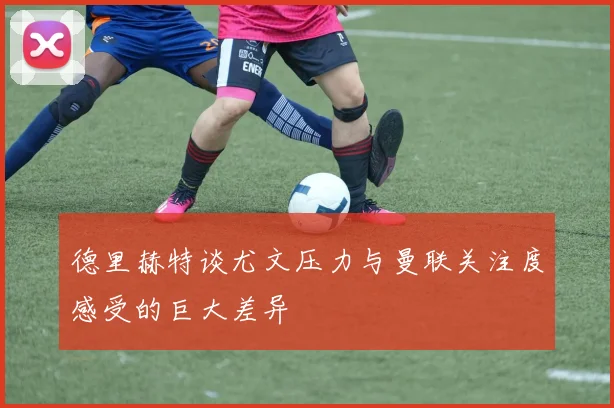 德里赫特谈尤文压力与曼联关注度感受的巨大差异