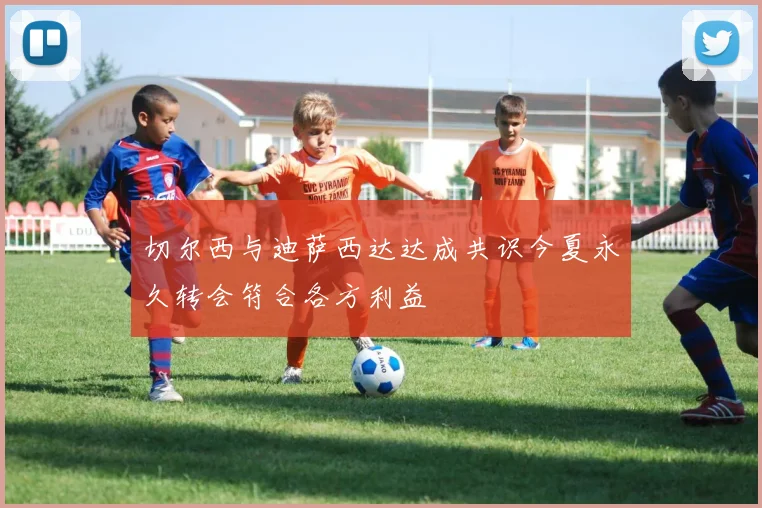 切尔西与迪萨西达达成共识今夏永久转会符合各方利益