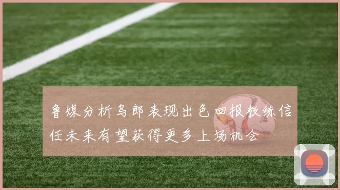 鲁媒分析乌郎表现出色回报教练信任未来有望获得更多上场机会