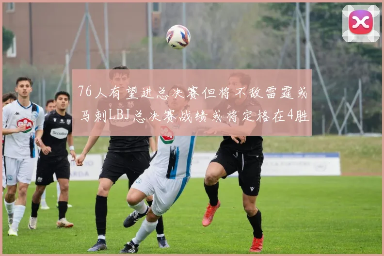 76人有望进总决赛但将不敌雷霆或马刺LBJ总决赛战绩或将定格在4胜7负