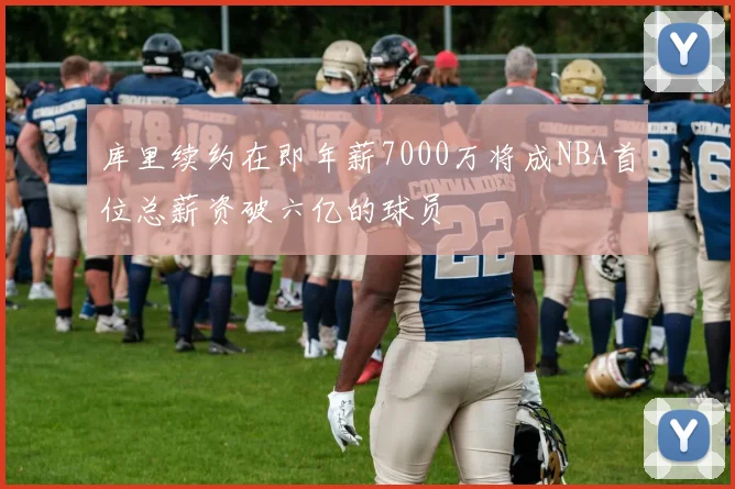 库里续约在即年薪7000万将成NBA首位总薪资破六亿的球员